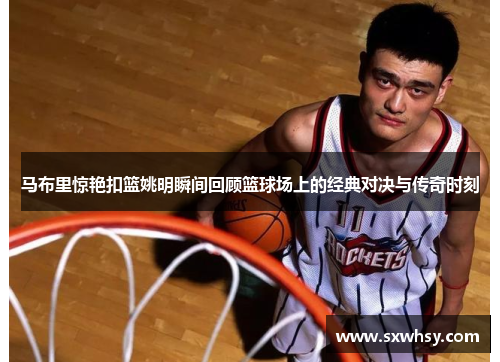 马布里惊艳扣篮姚明瞬间回顾篮球场上的经典对决与传奇时刻