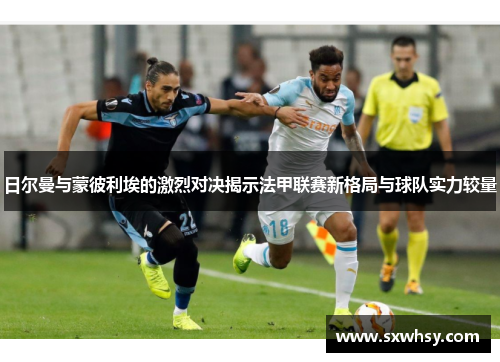 日尔曼与蒙彼利埃的激烈对决揭示法甲联赛新格局与球队实力较量
